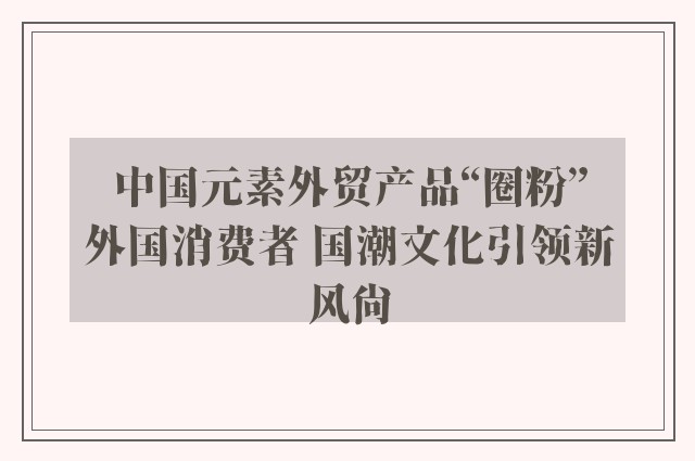 中国元素外贸产品“圈粉”外国消费者 国潮文化引领新风尚