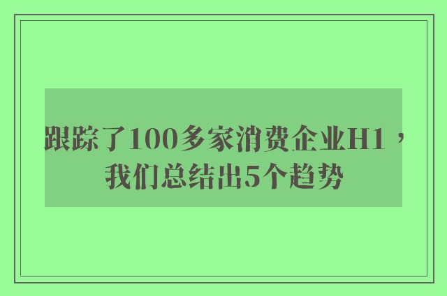 跟踪了100多家消费企业H1，我们总结出5个趋势