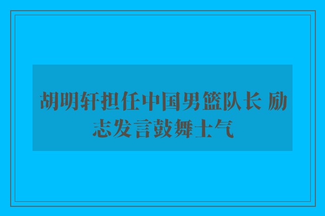 胡明轩担任中国男篮队长 励志发言鼓舞士气